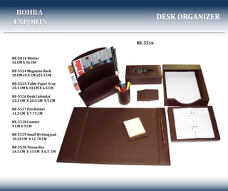 DESK ORGANIZER
BE-5516
BOHRA
EXPORTS
BE-5014 Blotter
56 CM X 36 CM
BE-5524 Magazine Rack
28 CM x9.5 CM x25.5 CM
BE-5525 Table Paper Tray
25.5CM X 33 CM X 6.5 CM
BE-5526 DeskCalendar
25.5CM X 20.5 CM X 5 CM
BE-5527 PenHolder
11.5CM X 7.75 CM
BE-5528 Coaster
9 CM X 9 CM
BE-5529 SmallWriting pad
10.20CM X 12.70 CM
BE-5530 TissueBox
24.5CM X 13 CM X 6.5 CM
 