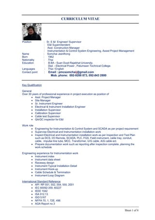 Sheet 1 of 8
CURRICULUM VITAE
Position : Sr. E &I Engineer/ Supervisor
: E&I Superintendent
: Asst. Construction Manager
: Instrumentation & Control System Engineering, Assist Project Management
Name : Somchai Jeenlhong
Born : 1962
Nationality : Thai
Education : B.BA - Suan Dusit Rajabhat University.
Dipl. - Electrical Power , Patumwan Technical College.
Languages : Thai / English
Contact point : Email : pmcsomchaij@gmail.com
Mob. phone: 092-9288 873, 092-843 2880
Key Qualification
General
Over 30 years of professional experience in project execution as position of
 Asst. Project Manager
 Site Manager
 Sr. Instrument Engineer
 Electrical & Instrument Installation Engineer
 Installation Supervisor
 Calibration Supervisor
 Cable test Supervisor
 QA/QC inspector for E&I
Work role
 Engineering for Instrumentation & Control System and SCADA as per project requirement
 Supervise Electrical and Instrumentation installation work
 Inspect Electrical and Instrumentation installation work as per Inspection and Test Plan
such as DCS, I/O Remote, SCADA, PLC, FGS, Field instrument, cable tray, conduit,
cable, impulse line tube, MCC, Transformer, U/G cable, A/G cable ect.
 Prepare documentation work such as reporting after inspection complete, planning the
work schedule
Engineering experience for Instrumentation work
 Instrument index
 Instrument data sheet
 Raceway design
 Instrument Typical Installation Detail
 Instrument Hook-up
 Cable Schedule & Termination
 Instrument Loop Diagram
International Standard Reference
 API RP 551, 552, 554, 555, 2001
 IEC 60092-359, 60227
 IEEE 1042
 ISA 912.13
 ISO 5167
 NFPA 70, 1, 72E, 496
 AGA Report no.3
 
