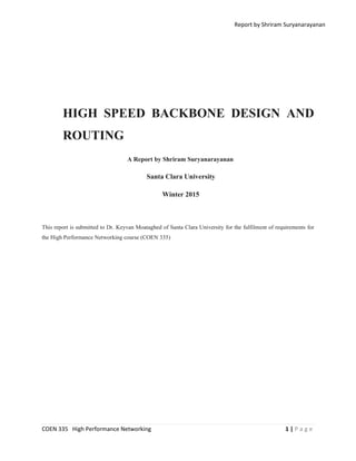 Report by Shriram Suryanarayanan
COEN 335 High Performance Networking 1 | P a g e
HIGH SPEED BACKBONE DESIGN AND
ROUTING
A Report by Shriram Suryanarayanan
Santa Clara University
Winter 2015
This report is submitted to Dr. Keyvan Moataghed of Santa Clara University for the fulfilment of requirements for
the High Performance Networking course (COEN 335)
 