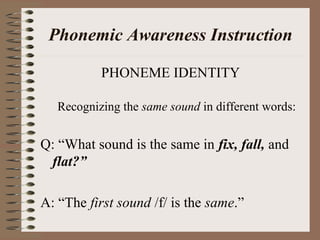 Phonemic Awareness Instruction
PHONEME IDENTITY
Recognizing the same sound in different words:
Q: “What sound is the same in fix, fall, and
flat?”
A: “The first sound /f/ is the same.”
 