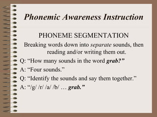 Phonemic Awareness Instruction
PHONEME SEGMENTATION
Breaking words down into separate sounds, then
reading and/or writing them out.
Q: “How many sounds in the word grab?”
A: “Four sounds.”
Q: “Identify the sounds and say them together.”
A: “/g/ /r/ /a/ /b/ … grab.”
 