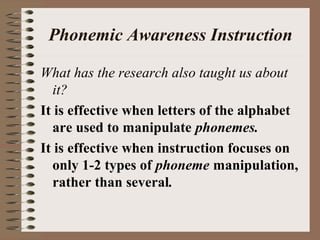 Phonemic Awareness Instruction
What has the research also taught us about
it?
It is effective when letters of the alphabet
are used to manipulate phonemes.
It is effective when instruction focuses on
only 1-2 types of phoneme manipulation,
rather than several.
 