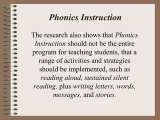 Phonics Instruction
The research also shows that Phonics
Instruction should not be the entire
program for teaching students, that a
range of activities and strategies
should be implemented, such as
reading aloud, sustained silent
reading, plus writing letters, words,
messages, and stories.
 
