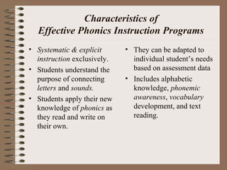 Characteristics of
Effective Phonics Instruction Programs
• Systematic & explicit
instruction exclusively.
• Students understand the
purpose of connecting
letters and sounds.
• Students apply their new
knowledge of phonics as
they read and write on
their own.
• They can be adapted to
individual student’s needs
based on assessment data
• Includes alphabetic
knowledge, phonemic
awareness, vocabulary
development, and text
reading.
 