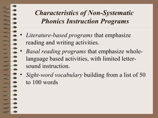 Characteristics of Non-Systematic
Phonics Instruction Programs
• Literature-based programs that emphasize
reading and writing activities.
• Basal reading programs that emphasize whole-
language based activities, with limited letter-
sound instruction.
• Sight-word vocabulary building from a list of 50
to 100 words
 