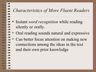 Characteristics of More Fluent Readers
• Instant word recognition while reading
silently or orally.
• Oral reading sounds natural and expressive
• Can better focus attention on making new
connections among the ideas in the text
and their own prior knowledge
 