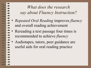 What does the research
say about Fluency Instruction?
• Repeated Oral Reading improves fluency
and overall reading achievement
• Rereading a text passage four times is
recommended to achieve fluency
• Audiotapes, tutors, peer guidance are
useful aids for oral reading practice
 