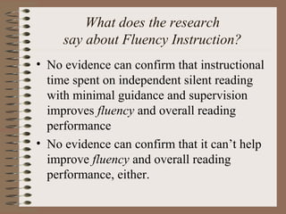 What does the research
say about Fluency Instruction?
• No evidence can confirm that instructional
time spent on independent silent reading
with minimal guidance and supervision
improves fluency and overall reading
performance
• No evidence can confirm that it can’t help
improve fluency and overall reading
performance, either.
 