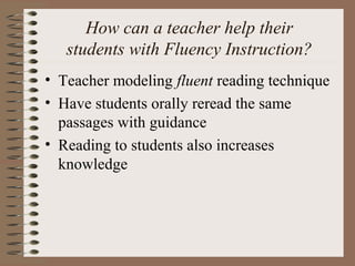 How can a teacher help their
students with Fluency Instruction?
• Teacher modeling fluent reading technique
• Have students orally reread the same
passages with guidance
• Reading to students also increases
knowledge
 