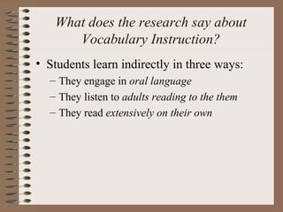 What does the research say about
Vocabulary Instruction?
• Students learn indirectly in three ways:
– They engage in oral language
– They listen to adults reading to the them
– They read extensively on their own
 