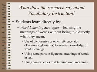 What does the research say about
Vocabulary Instruction?
• Students learn directly by:
– Word Learning Strategies—learning the
meanings of words without being told directly
what they mean.
• Use of dictionaries or other reference aids
(Thesaurus, glossaries) to increase knowledge of
word meanings
• Using word parts to figure out meanings of words
in text
• Using context clues to determine word meanings
 