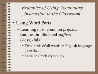 Examples of Using Vocabulary
Instruction in the Classroom
• Using Word Parts
– Learning most common prefixes
(un-, re-,in-,dis-) and suffixes
(-less, -ful)
• Two thirds of all words in English language
have them
• Latin or Greek etymology
 