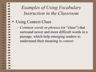 Examples of Using Vocabulary
Instruction in the Classroom
• Using Context Clues
– Common words or phrases (or “clues”) that
surround newer and more difficult words in a
passage, which help emerging readers to
understand their meaning in context
 