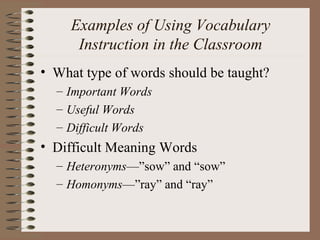 Examples of Using Vocabulary
Instruction in the Classroom
• What type of words should be taught?
– Important Words
– Useful Words
– Difficult Words
• Difficult Meaning Words
– Heteronyms—”sow” and “sow”
– Homonyms—”ray” and “ray”
 