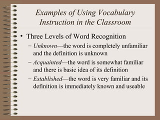 Examples of Using Vocabulary
Instruction in the Classroom
• Three Levels of Word Recognition
– Unknown—the word is completely unfamiliar
and the definition is unknown
– Acquainted—the word is somewhat familiar
and there is basic idea of its definition
– Established—the word is very familiar and its
definition is immediately known and useable
 