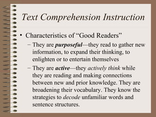 Text Comprehension Instruction
• Characteristics of “Good Readers”
– They are purposeful—they read to gather new
information, to expand their thinking, to
enlighten or to entertain themselves
– They are active—they actively think while
they are reading and making connections
between new and prior knowledge. They are
broadening their vocabulary. They know the
strategies to decode unfamiliar words and
sentence structures.
 