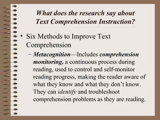 What does the research say about
Text Comprehension Instruction?
• Six Methods to Improve Text
Comprehension
– Metacognition—Includes comprehension
monitoring, a continuous process during
reading, used to control and self-monitor
reading progress, making the reader aware of
what they know and what they don’t know.
They can identify and troubleshoot
comprehension problems as they are reading.
 