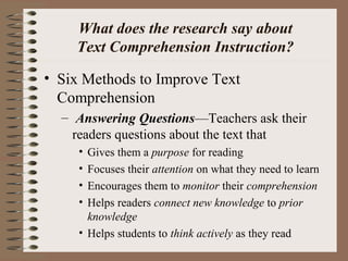 What does the research say about
Text Comprehension Instruction?
• Six Methods to Improve Text
Comprehension
– Answering Questions—Teachers ask their
readers questions about the text that
• Gives them a purpose for reading
• Focuses their attention on what they need to learn
• Encourages them to monitor their comprehension
• Helps readers connect new knowledge to prior
knowledge
• Helps students to think actively as they read
 