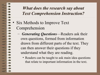 What does the research say about
Text Comprehension Instruction?
• Six Methods to Improve Text
Comprehension
– Generating Questions—Readers ask their
own questions, formed from information
drawn from different parts of the text. They
can then answer their questions if they
understand what they are reading.
• Readers can be taught to ask main idea questions
that relate to important information in the text.
 