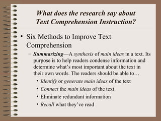What does the research say about
Text Comprehension Instruction?
• Six Methods to Improve Text
Comprehension
– Summarizing—A synthesis of main ideas in a text. Its
purpose is to help readers condense information and
determine what’s most important about the text in
their own words. The readers should be able to…
• Identify or generate main ideas of the text
• Connect the main ideas of the text
• Eliminate redundant information
• Recall what they’ve read
 