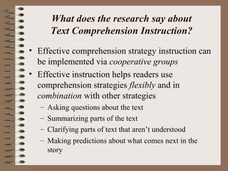 What does the research say about
Text Comprehension Instruction?
• Effective comprehension strategy instruction can
be implemented via cooperative groups
• Effective instruction helps readers use
comprehension strategies flexibly and in
combination with other strategies
– Asking questions about the text
– Summarizing parts of the text
– Clarifying parts of text that aren’t understood
– Making predictions about what comes next in the
story
 