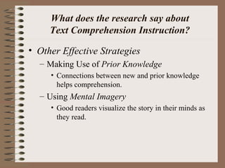 What does the research say about
Text Comprehension Instruction?
• Other Effective Strategies
– Making Use of Prior Knowledge
• Connections between new and prior knowledge
helps comprehension.
– Using Mental Imagery
• Good readers visualize the story in their minds as
they read.
 