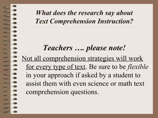 What does the research say about
Text Comprehension Instruction?
Teachers …. please note!
Not all comprehension strategies will work
for every type of text. Be sure to be flexible
in your approach if asked by a student to
assist them with even science or math text
comprehension questions.
 
