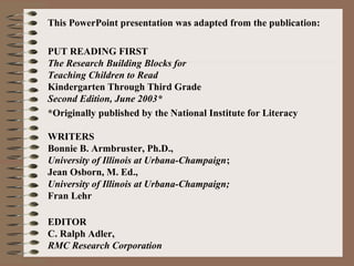 This PowerPoint presentation was adapted from the publication:
PUT READING FIRST
The Research Building Blocks for
Teaching Children to Read
Kindergarten Through Third Grade
Second Edition, June 2003*
*Originally published by the National Institute for Literacy
WRITERS
Bonnie B. Armbruster, Ph.D.,
University of Illinois at Urbana-Champaign;
Jean Osborn, M. Ed.,
University of Illinois at Urbana-Champaign;
Fran Lehr
EDITOR
C. Ralph Adler,
RMC Research Corporation
 
