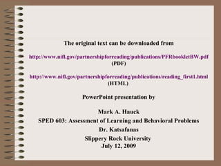 The original text can be downloaded from
http://www.nifl.gov/partnershipforreading/publications/PFRbookletBW.pdf
(PDF)
http://www.nifl.gov/partnershipforreading/publications/reading_first1.html
(HTML)
PowerPoint presentation by
Mark A. Hauck
SPED 603: Assessment of Learning and Behavioral Problems
Dr. Katsafanas
Slippery Rock University
July 12, 2009
 