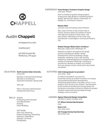 Austin Chappell
achappe@ncsu.edu
724.809.3327
116 Will Scarlet Rd.
McMurray, PA 15317
EDUCATION
SKILLS
North Carolina State University
2013-2018
Bachelor in Environmental Design
Bachelor in Architecture
Expected Graduation: Spring 2018
GPA 3.56
Minor in Business Administration
Entrepreneurship Focus
DESIGN
SOFTWARE
Prototyping and Evaluation
Conceptualization
Drawing
Hand Modeling
Auto Cad | SketchUp
Podium Rendering | Photoshop
Illustrator | AfterEﬀects
InDesign | ArchiCad
Photography
EXPERIENCE Pulse Designs | Freelance Graphic Design
June 2014- Present
Self-run freelance graphic design projects
ranging from logo design to marketing product
design. Worked with clients in Pittsburgh, Pa,
Raleigh, Nc, and Chame, Panama
Mission Work
July 2010, 2012 and January 2013 | Panama
Was a part of three 10-day mission trips to
Chame, Panama where we worked on teams
with staﬀ and students to feed, teach, and
lead children attending summer camp. Also
volunteered in orphanages in and around Panama
City.
Shelton Design/Build | Intern Architect I
May 2015- August 2015 | Pittsburgh, Pa
Worked on projects throughout the design
process including pre-design, design
development, technical drawings, design
proposals, rendering, and on-site working
experience. Entered proposal for prospective lot
outside of downtown Pittsburgh, including 14
townhomes. Worked on project in its entirety
from pre-design to basic construction documents
and details.
ACTIVITIES AIAS Undergraduate Co-president
June 2015 - 2016
As AIAS Co-president I was part of a
board that served 30 student-members on campus
and provided professional development,
networking opportunities, and public service. In my
position I also served as the student representative
on the School of Architecture’s faculty board, the
AIA lecture committee, and led an initiative to protect
students mental and physical health through
changes in the curriculum.
HONORS Sigmon Memorial Design Competition
3rd Place Finisher | October 2015
C.T. Wilson Scholarship Recipient
2015
Dean’s List
2013, 2014, 2015
HAPPELL
AIA Triangle Scholarship Nominee
December 2015
 
