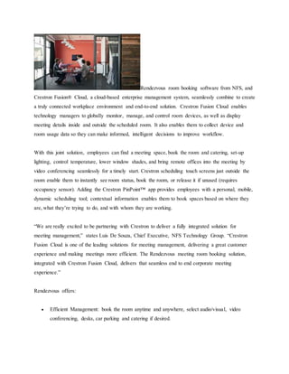 Rendezvous room booking software from NFS, and
Crestron Fusion® Cloud, a cloud-based enterprise management system, seamlessly combine to create
a truly connected workplace environment and end-to-end solution. Crestron Fusion Cloud enables
technology managers to globally monitor, manage, and control room devices, as well as display
meeting details inside and outside the scheduled room. It also enables them to collect device and
room usage data so they can make informed, intelligent decisions to improve workflow.
With this joint solution, employees can find a meeting space, book the room and catering, set-up
lighting, control temperature, lower window shades, and bring remote offices into the meeting by
video conferencing seamlessly for a timely start. Crestron scheduling touch screens just outside the
room enable them to instantly see room status, book the room, or release it if unused (requires
occupancy sensor). Adding the Crestron PinPoint™ app provides employees with a personal, mobile,
dynamic scheduling tool; contextual information enables them to book spaces based on where they
are, what they’re trying to do, and with whom they are working.
“We are really excited to be partnering with Crestron to deliver a fully integrated solution for
meeting management,” states Luis De Souza, Chief Executive, NFS Technology Group. “Crestron
Fusion Cloud is one of the leading solutions for meeting management, delivering a great customer
experience and making meetings more efficient. The Rendezvous meeting room booking solution,
integrated with Crestron Fusion Cloud, delivers that seamless end to end corporate meeting
experience.”
Rendezvous offers:
 Efficient Management: book the room anytime and anywhere, select audio/visual, video
conferencing, desks, car parking and catering if desired.
 