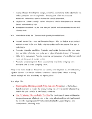  Meeting Changes: if meeting time changes, Rendezvous automatically makes adjustments and
notifies participants and service providers. If meeting ends earlier than scheduled,
Rendezvous automatically releases the room for someone else to book.
 Integrate with Outlook/Exchange: Ensures time-critical calendar management with constantly
updated staff and meeting data.
 Management information: So you know how your space is used and can make informed real
estate decisions.
With Crestron Fusion Cloud and Crestron control systems you can implement:
 No-touch startup: Enter a room and the meeting begins – lights on, displays on, personalized
welcome message on the room display. One-touch video conference controls allow users to
easily join in.
 Convenient scheduling capabilities: Scheduling panel outside the room provides room status,
time, and ability to book the room on the spot or release it back into inventory if it’s unused.
 Global device management: Proactive monitoring and management of your global network of
rooms and AV devices in a single location.
 Automated space management: Room is automatically reset for the next group when
participants exit. (Requires occupancy sensor.)
“Many of our clients already use Rendezvous and Crestron, so the integration is a powerful enabler,”
says Luis DeSouza. “And for new customers, we believe it offers a terrific solution in creating
efficient meetings that boost productivity and impress guests.”
You Might Like:
 Joan Meeting Room Assistant Wins Red Dot AwardJoan is the first ever
digital door label to receive the award, beating out a record number of competing
entries this year – almost 5,200 from 57 countries.
 Use Of Meeting Rooms Is On The RiseThe trend towards more collaborative
work environments is being driven by the rising adoption of touch technology and
the need for meeting room AV to host remote attendees, according to a new
Futuresource Consulting study.
 