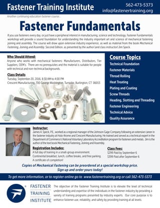 Fastener Fundamentals
Another continuing education fastener course...
Ifyou use fasteners every day, or just have a peripheral interest in manufacturing, science and technology, Fastener Fundamentals
workshop will provide a sound foundation for understanding the industry important art and science of mechanical fastening
joining and assembly. The course will draw upon extensive industry experience, as well as material from the book Mechanical
Fastening, Joining and Assembly, Second Edition, as presented by the author (and class instructor) Jim Speck.
The objective of the Fastener Training Institute is to elevate the level of technical
understanding and expertise of the individuals in the fastener industry by providing a
variety of training programs presented by industry experts. Our core purpose is to
enhance fastener use, reliability, and safety by providing training at all levels.
To get more information, or to register online go to www.fastenertraining.org or call 562-473-5373
Fastener Training Institute 562-473-5373
info@fastenertraining.org
Instructor:
JamesA. Speck, P.E.,worked as a regional manageroftheJohnson Gage Companyfollowing an extensive careerin
the fastenerindustryat Holo-Krome and Crescent Manufacturing. He trained and served as a technical expert in the
DepartmentofCommerce’sNationalVoluntaryLaboratoryAccreditationprogramforfastenersandmetals. Jimisthe
authorofthetextbookMechanicalFastening,JoiningandAssembly.
Registration Includes:
A full day of training in a small-group environment.
Continental breakfast, lunch, coffee breaks, and free parking.
A certiﬁcate of completion!
Copies of Mechanical Fastening can be preordered at a special workshop price.
Sign up and order yours today!
Class Fees:
$299 Paid by September 6
$399 Paid after September 6
Course Topics
Technical Foundation
Fastener Materials
Thread Rolling
Heat Treating
Plating and Coating
Screw Threads
Heading, Slotting and Threading
Fastener Engineering
Technical Advice
Quality Assurance
Class Details
Tuesday, September 20, 2016, 8:30 AM to 4:00 PM
Crescent Manufacturing, 700 George Washington, Turnpike, Burlington, CT 06013
Who Should Attend:
Anyone who works with mechanical fasteners: Manufacturers, Distributors, Tier
Suppliers, OEM’s. There are no prerequisites and the material is suitable for people
with technical and non-technical backgrounds.
 