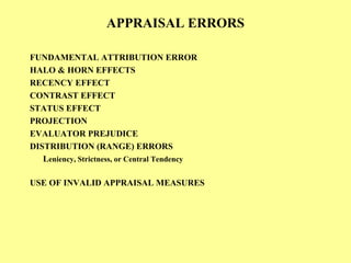 APPRAISAL ERRORS
FUNDAMENTAL ATTRIBUTION ERROR
HALO & HORN EFFECTS
RECENCY EFFECT
CONTRAST EFFECT
STATUS EFFECT
PROJECTION
EVALUATOR PREJUDICE
DISTRIBUTION (RANGE) ERRORS
Leniency, Strictness, or Central Tendency
USE OF INVALID APPRAISAL MEASURES
 