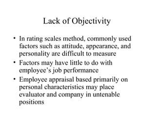 Lack of Objectivity
• In rating scales method, commonly used
factors such as attitude, appearance, and
personality are difficult to measure
• Factors may have little to do with
employee’s job performance
• Employee appraisal based primarily on
personal characteristics may place
evaluator and company in untenable
positions
 