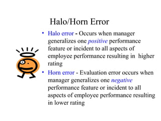Halo/Horn Error
• Halo error - Occurs when manager
generalizes one positive performance
feature or incident to all aspects of
employee performance resulting in higher
rating
• Horn error - Evaluation error occurs when
manager generalizes one negative
performance feature or incident to all
aspects of employee performance resulting
in lower rating
 