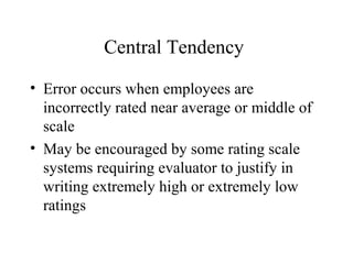 Central Tendency
• Error occurs when employees are
incorrectly rated near average or middle of
scale
• May be encouraged by some rating scale
systems requiring evaluator to justify in
writing extremely high or extremely low
ratings
 