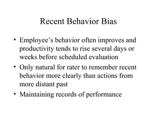 Recent Behavior Bias
• Employee’s behavior often improves and
productivity tends to rise several days or
weeks before scheduled evaluation
• Only natural for rater to remember recent
behavior more clearly than actions from
more distant past
• Maintaining records of performance
 