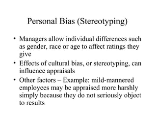 Personal Bias (Stereotyping)
• Managers allow individual differences such
as gender, race or age to affect ratings they
give
• Effects of cultural bias, or stereotyping, can
influence appraisals
• Other factors – Example: mild-mannered
employees may be appraised more harshly
simply because they do not seriously object
to results
 