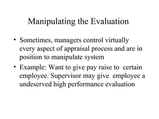 Manipulating the Evaluation
• Sometimes, managers control virtually
every aspect of appraisal process and are in
position to manipulate system
• Example: Want to give pay raise to certain
employee. Supervisor may give employee a
undeserved high performance evaluation
 