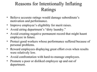 Reasons for Intentionally Inflating
Ratings
• Believe accurate ratings would damage subordinate’s
motivation and performance.
• Improve employee’s eligibility for merit raises.
• Avoid airing department’s “dirty laundry.”
• Avoid creating negative permanent record that might haunt
employee in future.
• Protect good workers whose performance suffered because of
personal problems.
• Reward employees displaying great effort even when results
were relatively low.
• Avoid confrontation with hard-to-manage employees.
• Promote a poor or disliked employee up and out of
department.
 