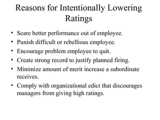 Reasons for Intentionally Lowering
Ratings
• Scare better performance out of employee.
• Punish difficult or rebellious employee.
• Encourage problem employee to quit.
• Create strong record to justify planned firing.
• Minimize amount of merit increase a subordinate
receives.
• Comply with organizational edict that discourages
managers from giving high ratings.
 