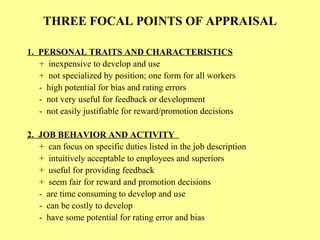 THREE FOCAL POINTS OF APPRAISAL
1. PERSONAL TRAITS AND CHARACTERISTICS
+ inexpensive to develop and use
+ not specialized by position; one form for all workers
- high potential for bias and rating errors
- not very useful for feedback or development
- not easily justifiable for reward/promotion decisions
2. JOB BEHAVIOR AND ACTIVITY
+ can focus on specific duties listed in the job description
+ intuitively acceptable to employees and superiors
+ useful for providing feedback
+ seem fair for reward and promotion decisions
- are time consuming to develop and use
- can be costly to develop
- have some potential for rating error and bias
 