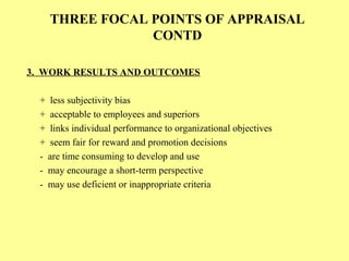 THREE FOCAL POINTS OF APPRAISAL
CONTD
3. WORK RESULTS AND OUTCOMES
+ less subjectivity bias
+ acceptable to employees and superiors
+ links individual performance to organizational objectives
+ seem fair for reward and promotion decisions
- are time consuming to develop and use
- may encourage a short-term perspective
- may use deficient or inappropriate criteria
 