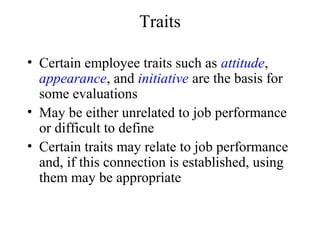 Traits
• Certain employee traits such as attitude,
appearance, and initiative are the basis for
some evaluations
• May be either unrelated to job performance
or difficult to define
• Certain traits may relate to job performance
and, if this connection is established, using
them may be appropriate
 