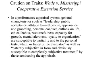 Caution on Traits: Wade v. Mississippi
Cooperative Extension Service
• In a performance appraisal system, general
characteristics such as “leadership, public
acceptance, attitude toward people, appearance
and grooming, personal conduct, outlook on life,
ethical habits, resourcefulness, capacity for
growth, mental alertness, loyalty to organization”
are susceptible to partiality and to the personal
taste, whim, or fancy of the evaluator” as well as
“patently subjective in form and obviously
susceptible to completely subjective treatment” by
those conducting the appraisals.
 