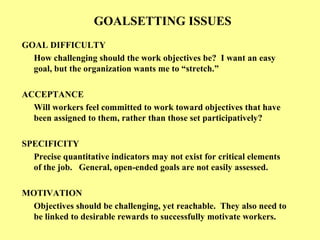 GOALSETTING ISSUES
GOAL DIFFICULTY
How challenging should the work objectives be? I want an easy
goal, but the organization wants me to “stretch.”
ACCEPTANCE
Will workers feel committed to work toward objectives that have
been assigned to them, rather than those set participatively?
SPECIFICITY
Precise quantitative indicators may not exist for critical elements
of the job. General, open-ended goals are not easily assessed.
MOTIVATION
Objectives should be challenging, yet reachable. They also need to
be linked to desirable rewards to successfully motivate workers.
 