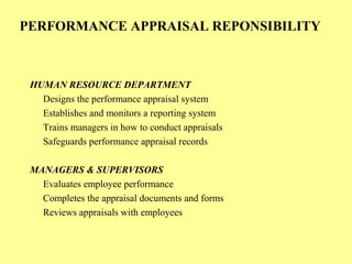 PERFORMANCE APPRAISAL REPONSIBILITY
HUMAN RESOURCE DEPARTMENT
Designs the performance appraisal system
Establishes and monitors a reporting system
Trains managers in how to conduct appraisals
Safeguards performance appraisal records
MANAGERS & SUPERVISORS
Evaluates employee performance
Completes the appraisal documents and forms
Reviews appraisals with employees
 
