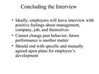 Concluding the Interview
• Ideally, employees will leave interview with
positive feelings about management,
company, job, and themselves
• Cannot change past behavior, future
performance is another matter
• Should end with specific and mutually
agreed upon plans for employee’s
development
 