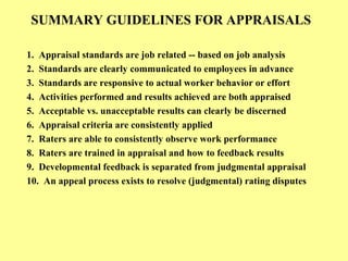 SUMMARY GUIDELINES FOR APPRAISALS
1. Appraisal standards are job related -- based on job analysis
2. Standards are clearly communicated to employees in advance
3. Standards are responsive to actual worker behavior or effort
4. Activities performed and results achieved are both appraised
5. Acceptable vs. unacceptable results can clearly be discerned
6. Appraisal criteria are consistently applied
7. Raters are able to consistently observe work performance
8. Raters are trained in appraisal and how to feedback results
9. Developmental feedback is separated from judgmental appraisal
10. An appeal process exists to resolve (judgmental) rating disputes
 